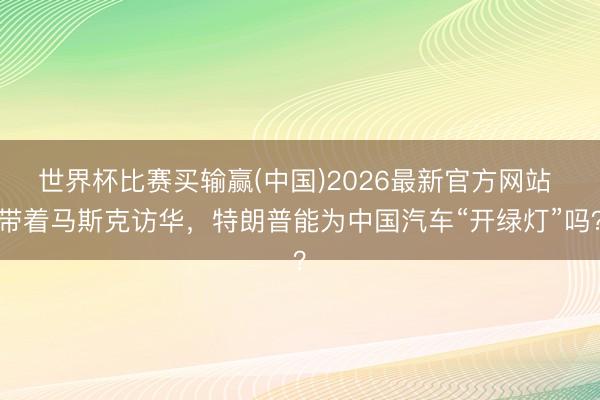 世界杯比赛买输赢(中国)2026最新官方网站 带着马斯克访华，特朗普能为中国汽车“开绿灯”吗？