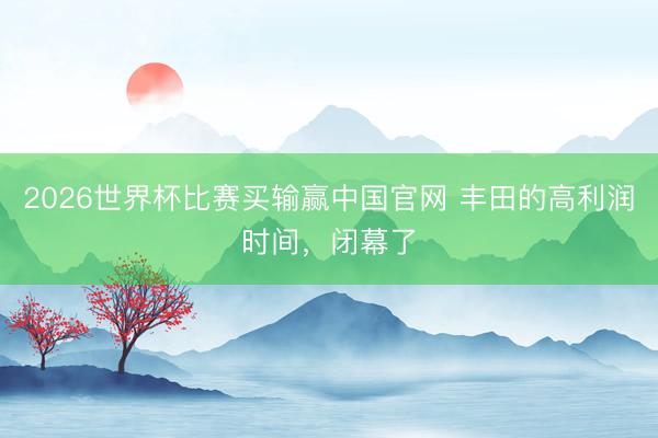 2026世界杯比赛买输赢中国官网 丰田的高利润时间，闭幕了