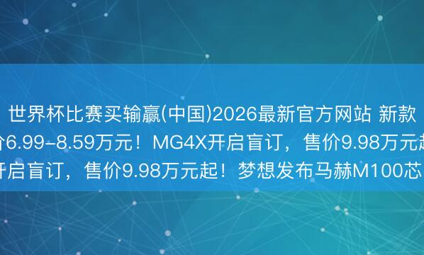 世界杯比赛买输赢(中国)2026最新官方网站 新款比亚迪海鸥上市，售价6.99-8.59万元！MG4X开启盲订，售价9.98万元起！梦想发布马赫M100芯片！