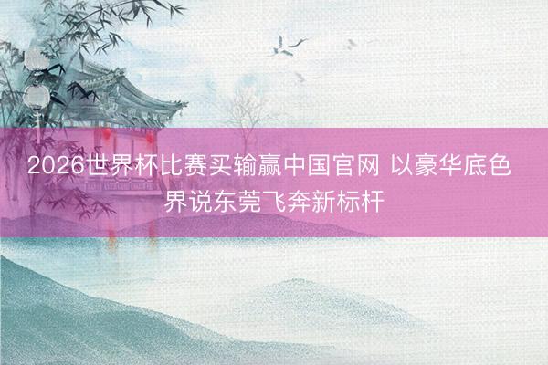 2026世界杯比赛买输赢中国官网 以豪华底色 界说东莞飞奔新标杆