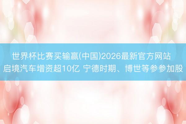 世界杯比赛买输赢(中国)2026最新官方网站 启境汽车增资超10亿 宁德时期、博世等参参加股