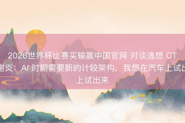 2026世界杯比赛买输赢中国官网 对谈逸想 CTO 谢炎：AI 时期需要新的计较架构，我想在汽车上试出来