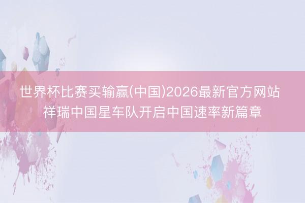 世界杯比赛买输赢(中国)2026最新官方网站 祥瑞中国星车队开启中国速率新篇章