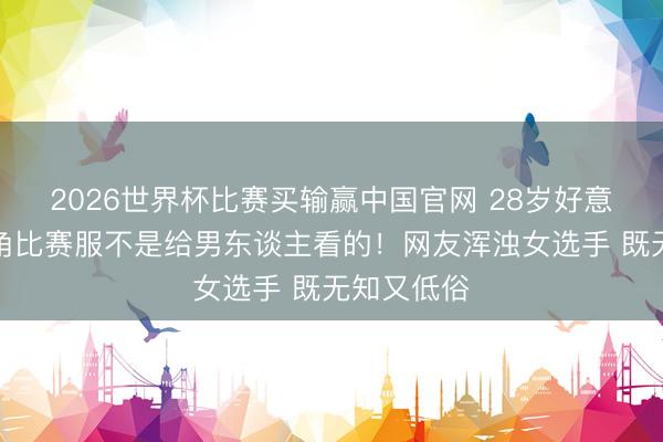 2026世界杯比赛买输赢中国官网 28岁好意思女穿三角比赛服不是给男东谈主看的!网友浑浊女选手 既无知又低俗
