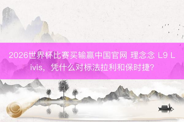 2026世界杯比赛买输赢中国官网 理念念 L9 Livis，凭什么对标法拉利和保时捷？
