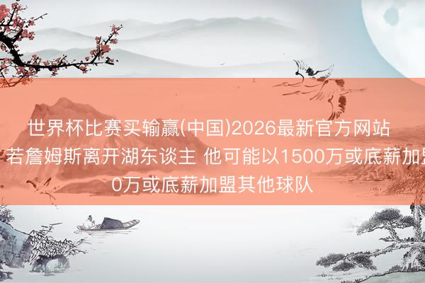 世界杯比赛买输赢(中国)2026最新官方网站 薪资群众：若詹姆斯离开湖东谈主 他可能以1500万或底薪加盟其他球队