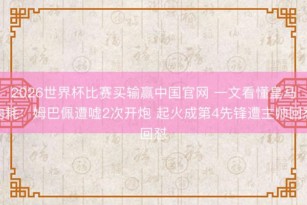 2026世界杯比赛买输赢中国官网 一文看懂皇马内耗：姆巴佩遭嘘2次开炮 起火成第4先锋遭主帅回怼