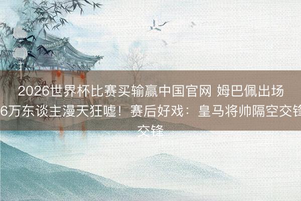 2026世界杯比赛买输赢中国官网 姆巴佩出场 6万东谈主漫天狂嘘！赛后好戏：皇马将帅隔空交锋