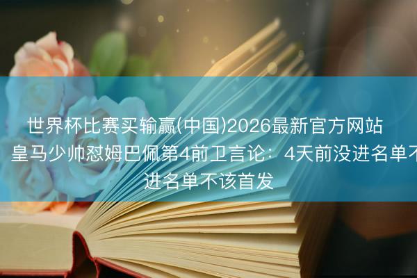 世界杯比赛买输赢(中国)2026最新官方网站 不忍了！皇马少帅怼姆巴佩第4前卫言论：4天前没进名单不该首发