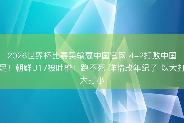 2026世界杯比赛买输赢中国官网 4-2打败中国女足！朝鲜U17被吐槽：跑不死 详情改年纪了 以大打小