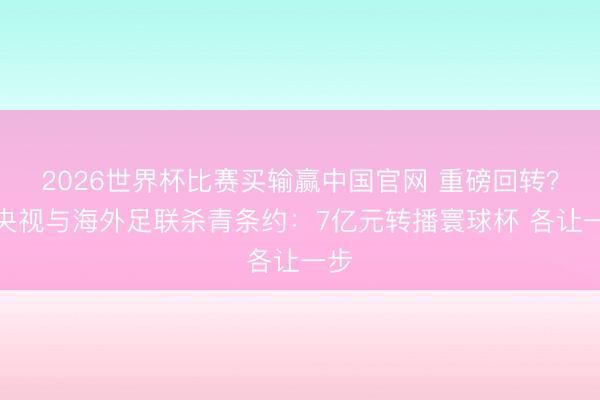 2026世界杯比赛买输赢中国官网 重磅回转?曝央视与海外足联杀青条约:7亿元转播寰球杯 各让一步