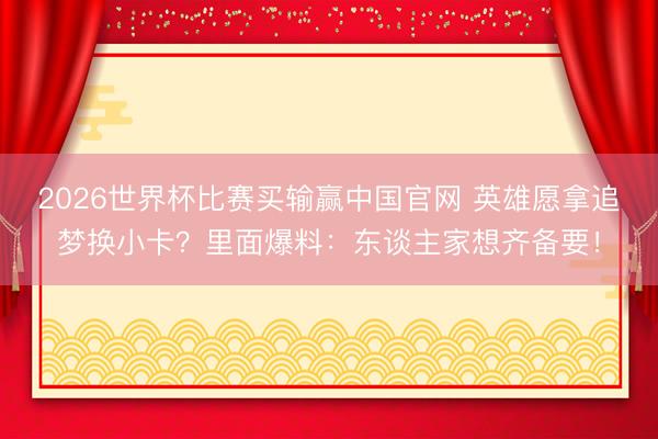 2026世界杯比赛买输赢中国官网 英雄愿拿追梦换小卡？里面爆料：东谈主家想齐备要！