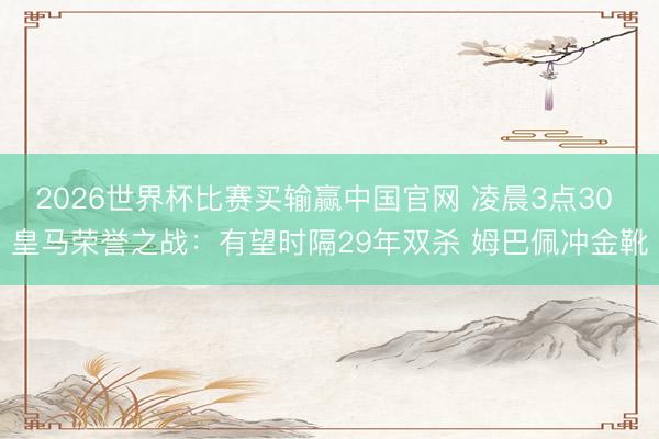 2026世界杯比赛买输赢中国官网 凌晨3点30 皇马荣誉之战:有望时隔29年双杀 姆巴佩冲金靴
