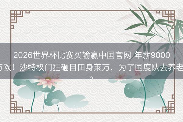 2026世界杯比赛买输赢中国官网 年薪9000万欧！沙特权门狂砸目田身莱万，为了国度队去养老？