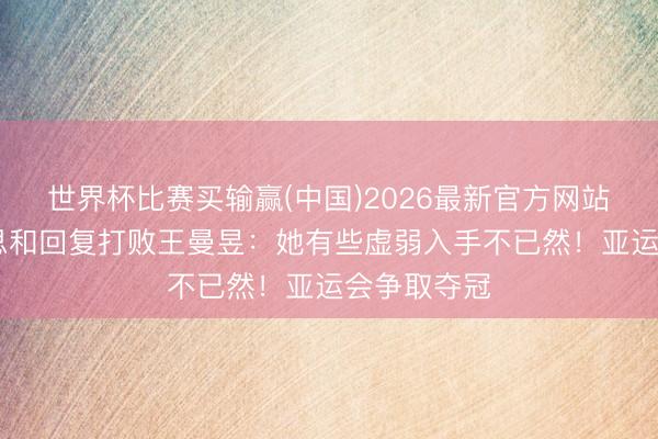 世界杯比赛买输赢(中国)2026最新官方网站 张本好意思和回复打败王曼昱：她有些虚弱入手不已然！亚运会争取夺冠