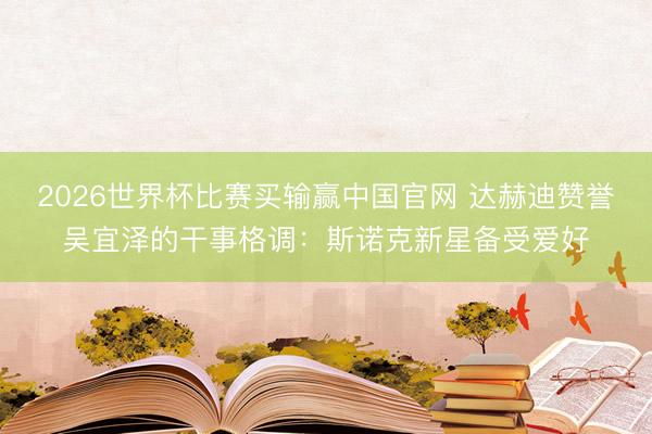 2026世界杯比赛买输赢中国官网 达赫迪赞誉吴宜泽的干事格调：斯诺克新星备受爱好