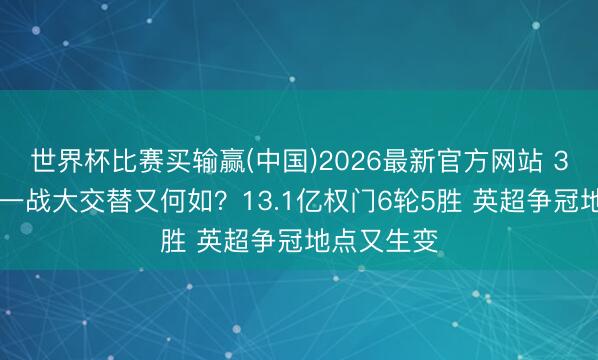 世界杯比赛买输赢(中国)2026最新官方网站 3-0!关键一战大交替又何如?13.1亿权门6轮5胜 英超争冠地点又生变