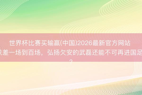 世界杯比赛买输赢(中国)2026最新官方网站 只差一场到百场，弘扬欠安的武磊还能不可再进国足？
