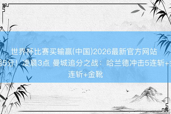 世界杯比赛买输赢(中国)2026最新官方网站 过期5分！凌晨3点 曼城追分之战：哈兰德冲击5连斩+金靴