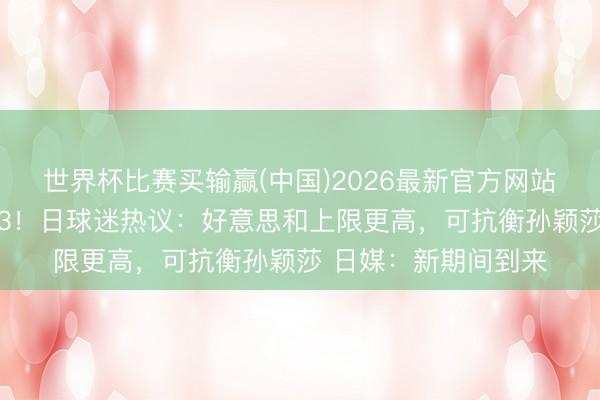 世界杯比赛买输赢(中国)2026最新官方网站 张本兄妹同天下前3！日球迷热议：好意思和上限更高，可抗衡孙颖莎 日媒：新期间到来