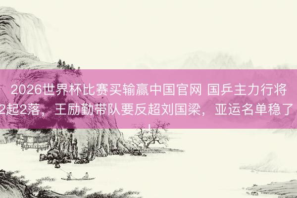 2026世界杯比赛买输赢中国官网 国乒主力行将2起2落，王励勤带队要反超刘国梁，亚运名单稳了！
