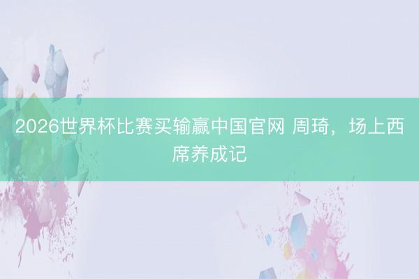 2026世界杯比赛买输赢中国官网 周琦,场上西席养成记