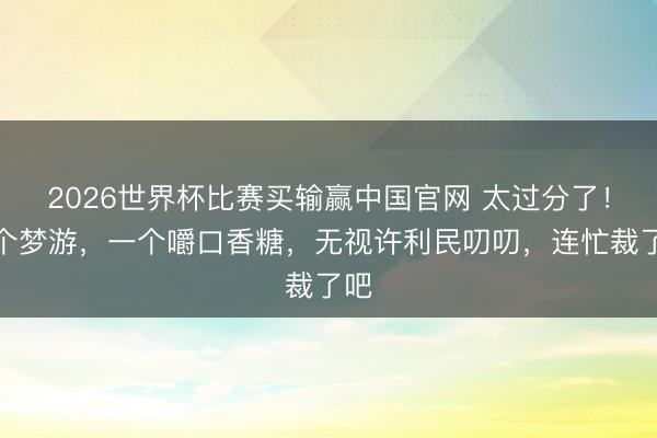2026世界杯比赛买输赢中国官网 太过分了！一个梦游，一个嚼口香糖，无视许利民叨叨，连忙裁了吧