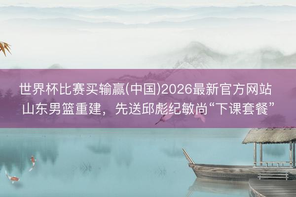 世界杯比赛买输赢(中国)2026最新官方网站 山东男篮重建,先送邱彪纪敏尚“下课套餐”