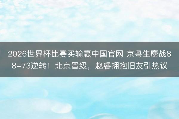 2026世界杯比赛买输赢中国官网 京粤生鏖战88-73逆转!北京晋级,赵睿拥抱旧友引热议