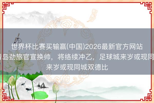 世界杯比赛买输赢(中国)2026最新官方网站 突发！青岛劲旅官宣换帅，将络续冲乙，足球城来岁或现同城双德比