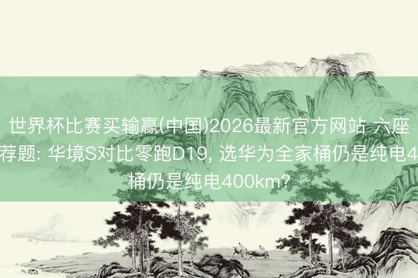 世界杯比赛买输赢(中国)2026最新官方网站 六座SUV遴荐题: 华境S对比零跑D19, 选华为全家桶仍是纯电400km?