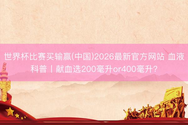世界杯比赛买输赢(中国)2026最新官方网站 血液科普丨献血选200毫升or400毫升?