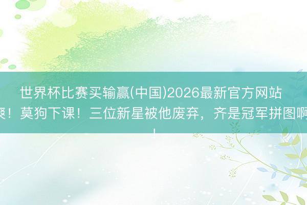 世界杯比赛买输赢(中国)2026最新官方网站 爽！莫狗下课！三位新星被他废弃，齐是冠军拼图啊！