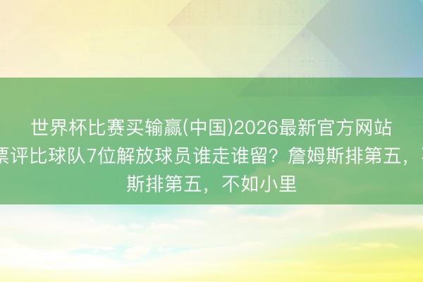 世界杯比赛买输赢(中国)2026最新官方网站 湖迷投票评比球队7位解放球员谁走谁留?詹姆斯排第五,不如小里