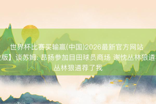 世界杯比赛买输赢(中国)2026最新官方网站 【完竣版】谈苏姆: 昂扬参加目田球员商场 谢忱丛林狼遴荐了我
