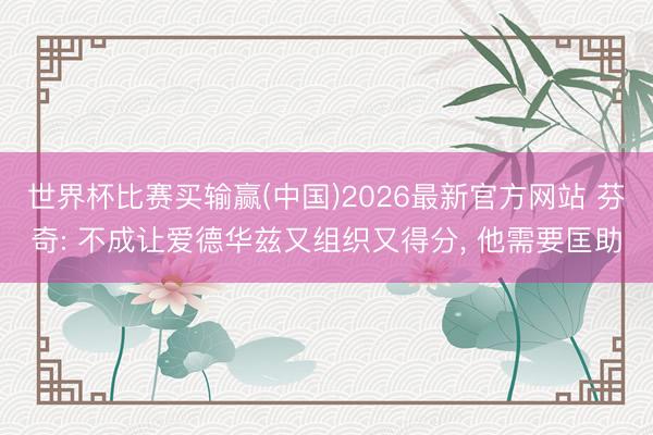 世界杯比赛买输赢(中国)2026最新官方网站 芬奇: 不成让爱德华兹又组织又得分， 他需要匡助
