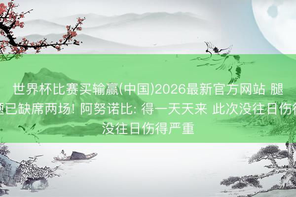 世界杯比赛买输赢(中国)2026最新官方网站 腿筋问题已缺席两场! 阿努诺比: 得一天天来 此次没往日伤得严重
