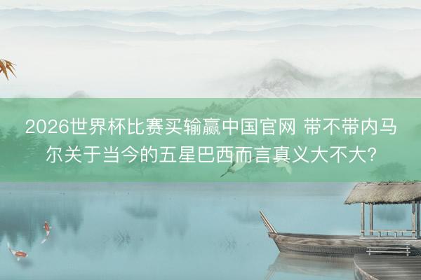 2026世界杯比赛买输赢中国官网 带不带内马尔关于当今的五星巴西而言真义大不大?