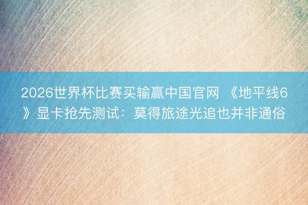 2026世界杯比赛买输赢中国官网 《地平线6》显卡抢先测试：莫得旅途光追也并非通俗