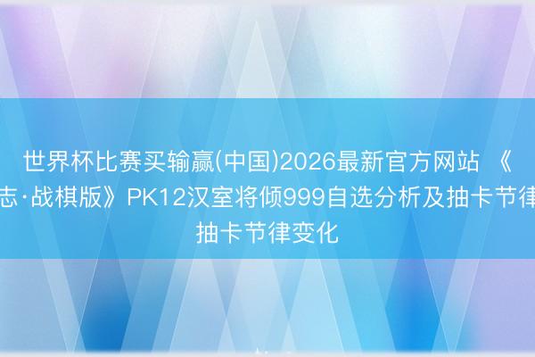 世界杯比赛买输赢(中国)2026最新官方网站 《三国志·战棋版》PK12汉室将倾999自选分析及抽卡节律变化