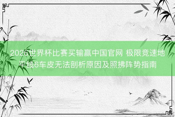 2026世界杯比赛买输赢中国官网 极限竞速地平线6车皮无法剖析原因及照拂阵势指南