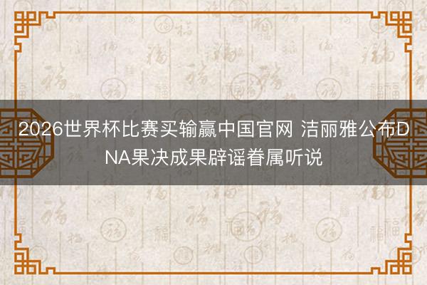 2026世界杯比赛买输赢中国官网 洁丽雅公布DNA果决成果辟谣眷属听说