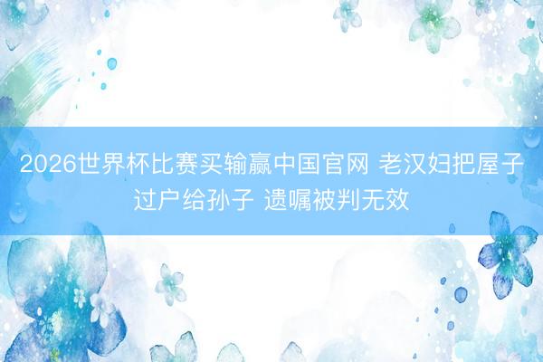 2026世界杯比赛买输赢中国官网 老汉妇把屋子过户给孙子 遗嘱被判无效