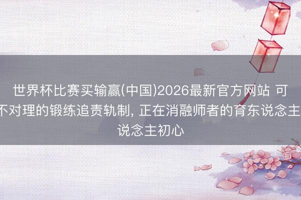 世界杯比赛买输赢(中国)2026最新官方网站 可怕: 不对理的锻练追责轨制， 正在消融师者的育东说念主初心