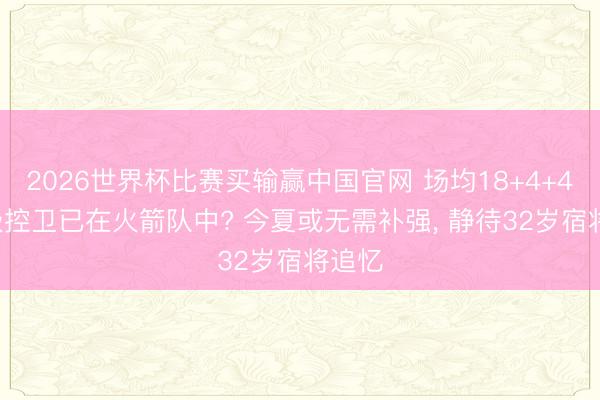 2026世界杯比赛买输赢中国官网 场均18+4+4! 顶级控卫已在火箭队中? 今夏或无需补强， 静待32岁宿将追忆