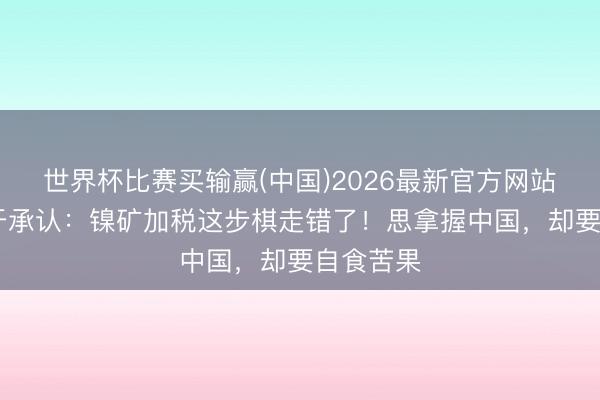 世界杯比赛买输赢(中国)2026最新官方网站 印尼终于承认：镍矿加税这步棋走错了！思拿握中国，却要自食苦果