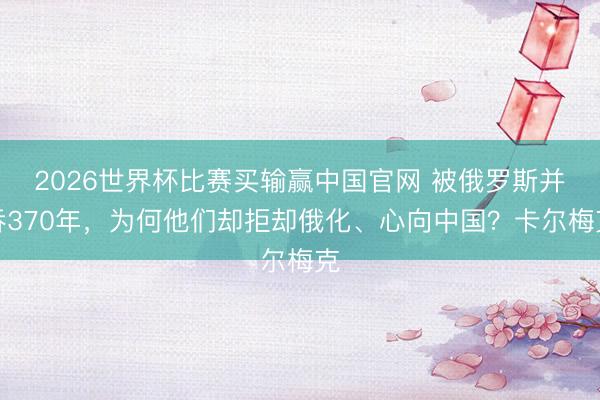 2026世界杯比赛买输赢中国官网 被俄罗斯并吞370年,为何他们却拒却俄化、心向中国?卡尔梅克