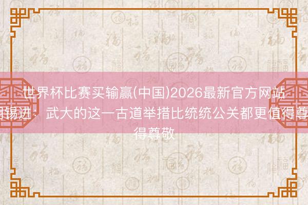 世界杯比赛买输赢(中国)2026最新官方网站 胡锡进：武大的这一古道举措比统统公关都更值得尊敬