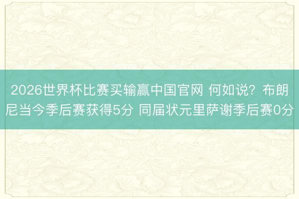 2026世界杯比赛买输赢中国官网 何如说？布朗尼当今季后赛获得5分 同届状元里萨谢季后赛0分