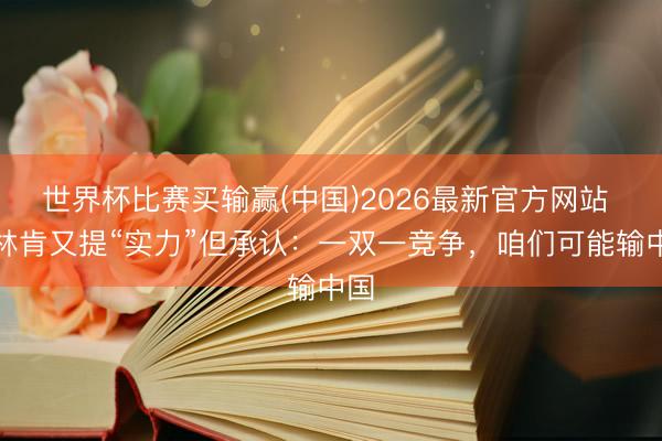 世界杯比赛买输赢(中国)2026最新官方网站 布林肯又提“实力”但承认：一双一竞争，咱们可能输中国